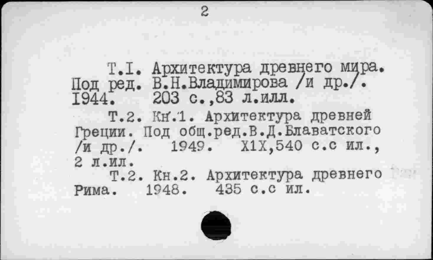 ﻿2
T.I. Архитектура древнего мира. Под ред. В.Н.Владимирова /и др./. 1944.	203 с.,83 л.илл.
Т.2. Krf.l. Архитектура древней Греции. Под общ.ред.В.Д.Блаватского /и др./.	1949. XIX,540 с.с ил.,
2 л.ил.
Т.2. Кн.2. Архитектура древнего Рима. 1948.	435 С.с ил.